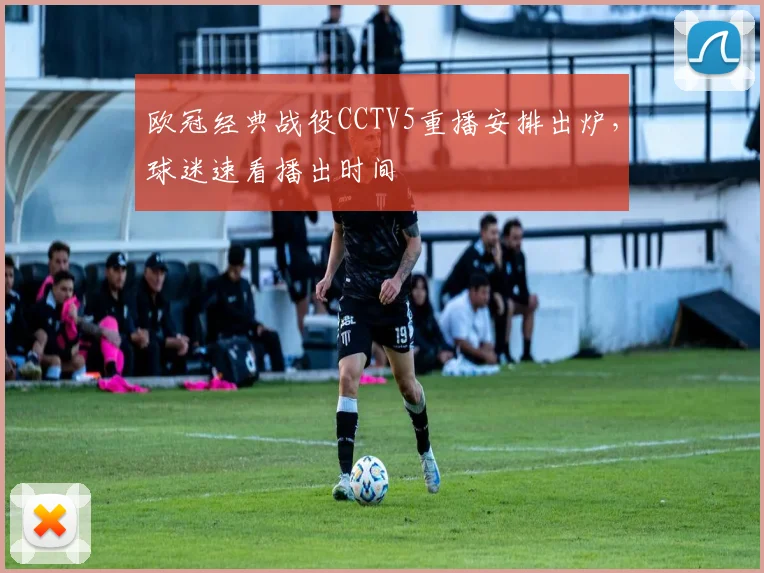 欧冠经典战役CCTV5重播安排出炉，球迷速看播出时间