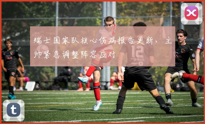 瑞士国家队核心伤病报告更新，主帅紧急调整阵容应对